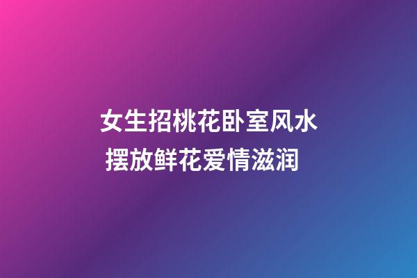 女生招桃花卧室风水 摆放鲜花爱情滋润